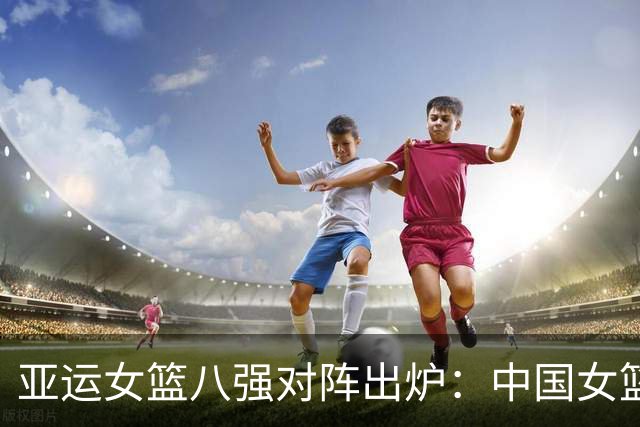亚运女篮八强对阵出炉：中国女篮vs蒙古 中国台北vs菲律宾