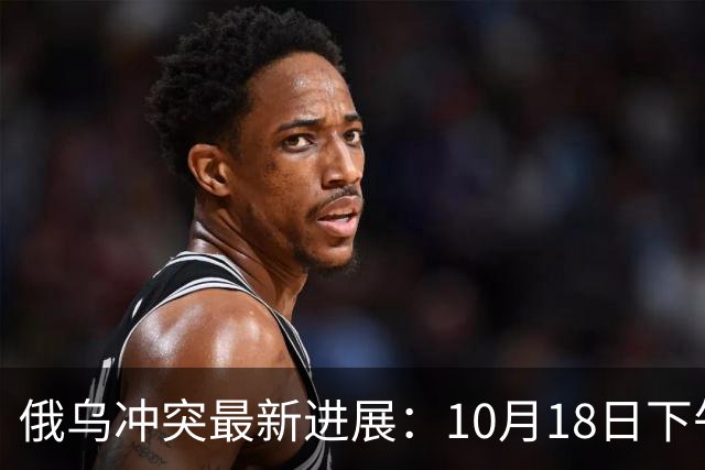 俄乌冲突最新进展：10月18日下午最新消息