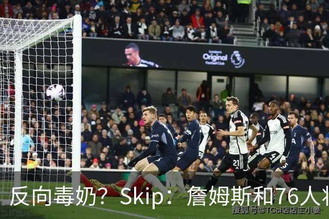 反向毒奶？Skip：詹姆斯和76人将冲出东部 尼克斯有麻烦了