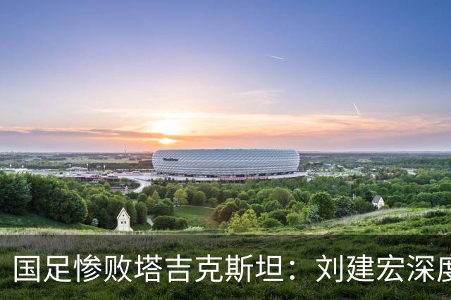 国足惨败塔吉克斯坦：刘建宏深度剖析教练团队失控与战术迷失