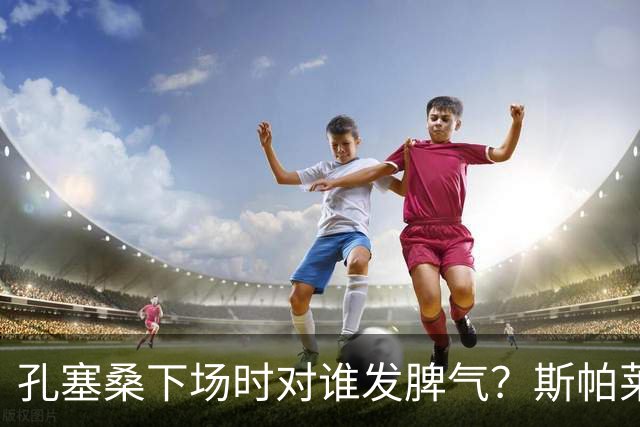 孔塞桑下场时对谁发脾气？斯帕莱蒂：他最好是对自己的表现生气