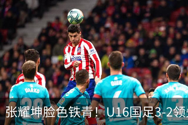 张耀坤脸色铁青！U16国足3-2领先+11打10：最后竟被追平+2人染红被罚下