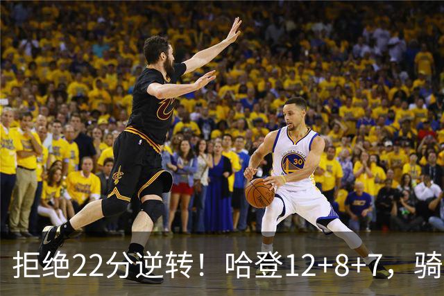 拒绝22分逆转！哈登12+8+7，骑士险胜篮网！米切尔22+5，双塔发威