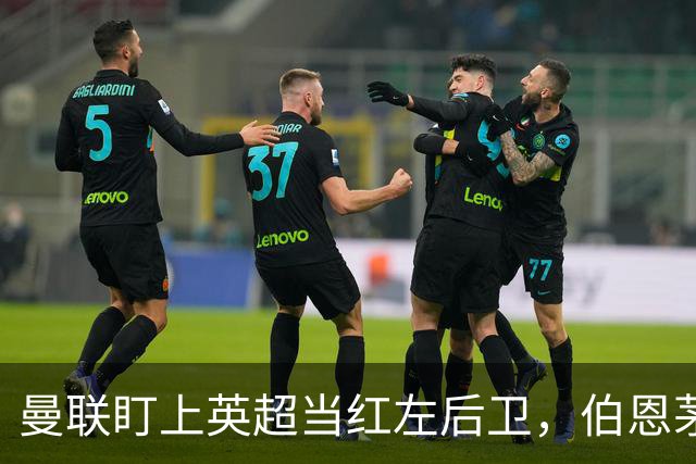 曼联盯上英超当红左后卫，伯恩茅斯模式又要造一笔大单