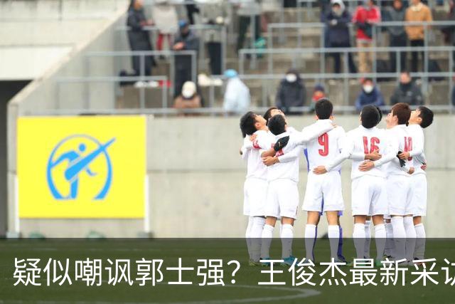 疑似嘲讽郭士强？王俊杰最新采访引争议，中国男篮又被笑话了