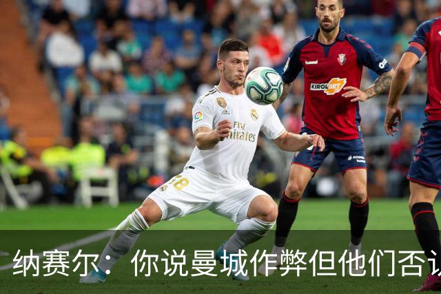 纳赛尔：你说曼城作弊但他们否认，还是看司法部门怎么裁决