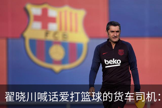 翟晓川喊话爱打篮球的货车司机：来首钢主场为我们加油