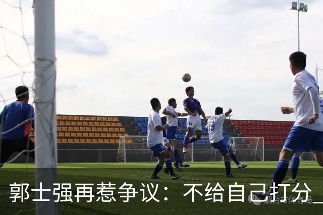 郭士强再惹争议：不给自己打分 也不给球员打分 我们都很努力