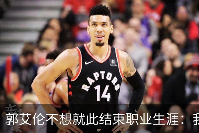 郭艾伦不想就此结束职业生涯：我会努力再试一试！