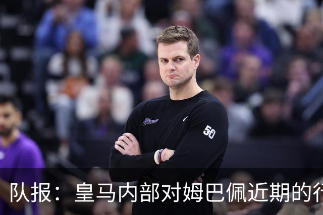 队报：皇马内部对姆巴佩近期的行为感到不满，认为他个人至上