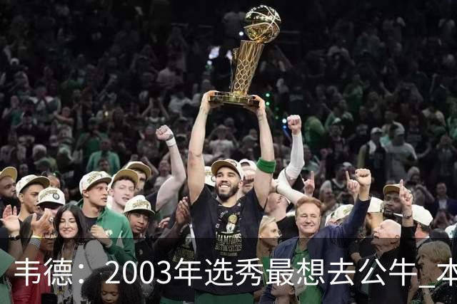 韦德：2003年选秀最想去公牛 本以为第7顺位被选中没想到热火截胡