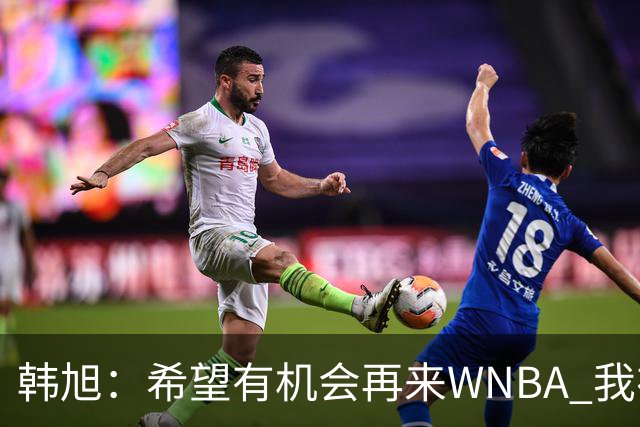 韩旭：希望有机会再来WNBA 我在这学到很多 也把经验带到了国家队