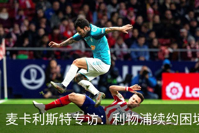 麦卡利斯特专访：利物浦续约困境与梅西金球奖前景分析