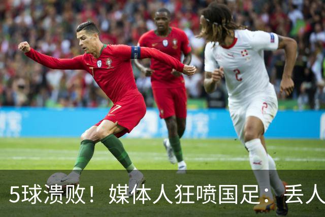 5球溃败！媒体人狂喷国足：丢人！堪比1-5泰国 把巴勒斯坦踢成巴萨