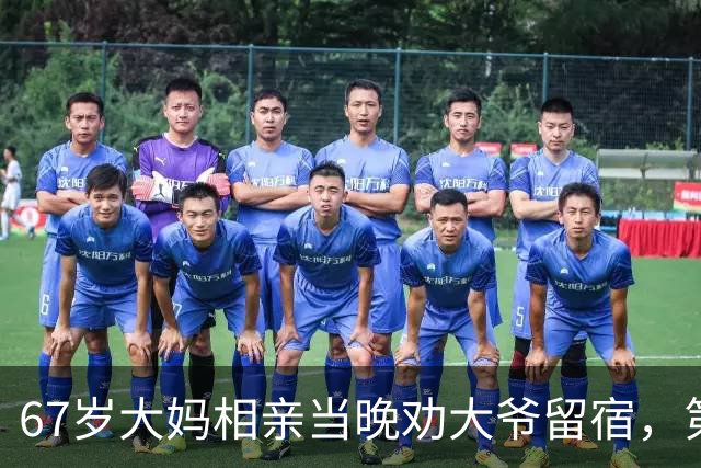 67岁大妈相亲当晚劝大爷留宿，第二天一早大爷乐得合不拢嘴