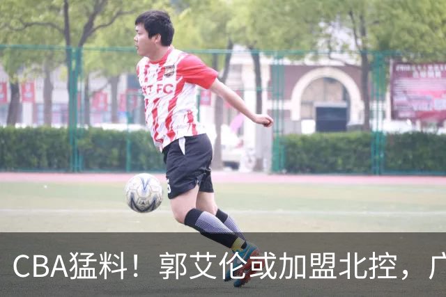 CBA猛料！郭艾伦或加盟北控，广东签36岁外援，高诗岩缺席一阶段