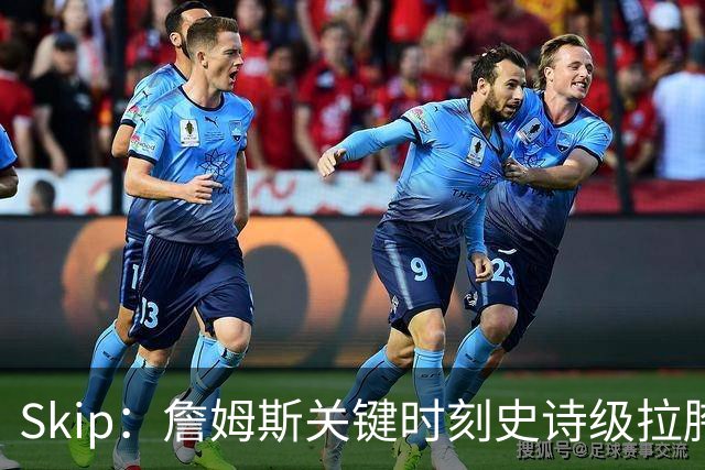 Skip：詹姆斯关键时刻史诗级拉胯 他天生没有关键基因！